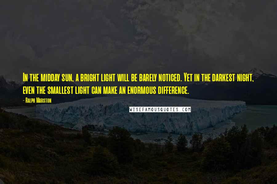 Ralph Marston Quotes: In the midday sun, a bright light will be barely noticed. Yet in the darkest night, even the smallest light can make an enormous difference.