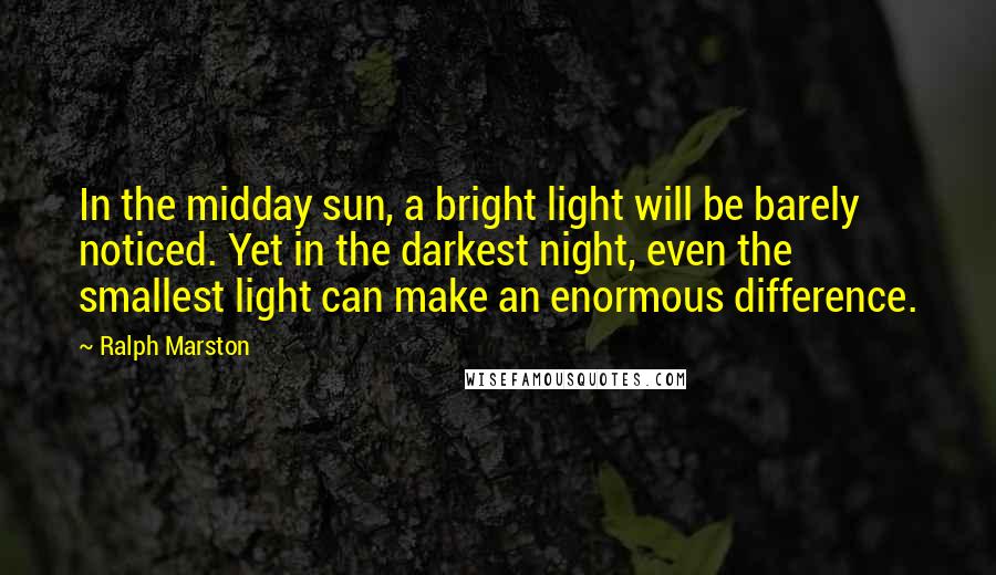 Ralph Marston Quotes: In the midday sun, a bright light will be barely noticed. Yet in the darkest night, even the smallest light can make an enormous difference.