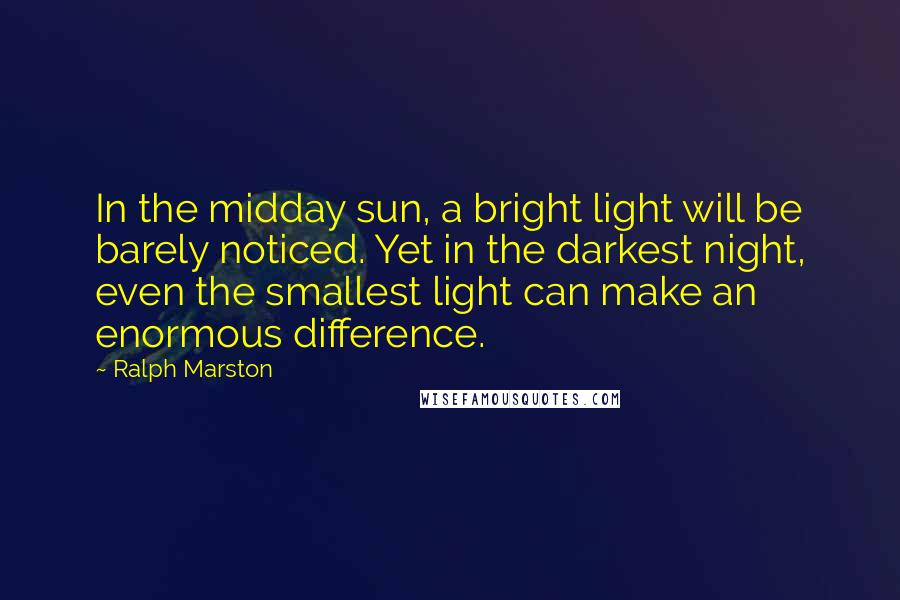 Ralph Marston Quotes: In the midday sun, a bright light will be barely noticed. Yet in the darkest night, even the smallest light can make an enormous difference.