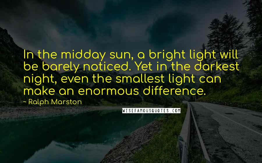 Ralph Marston Quotes: In the midday sun, a bright light will be barely noticed. Yet in the darkest night, even the smallest light can make an enormous difference.