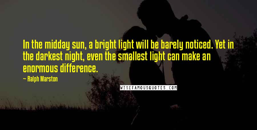 Ralph Marston Quotes: In the midday sun, a bright light will be barely noticed. Yet in the darkest night, even the smallest light can make an enormous difference.