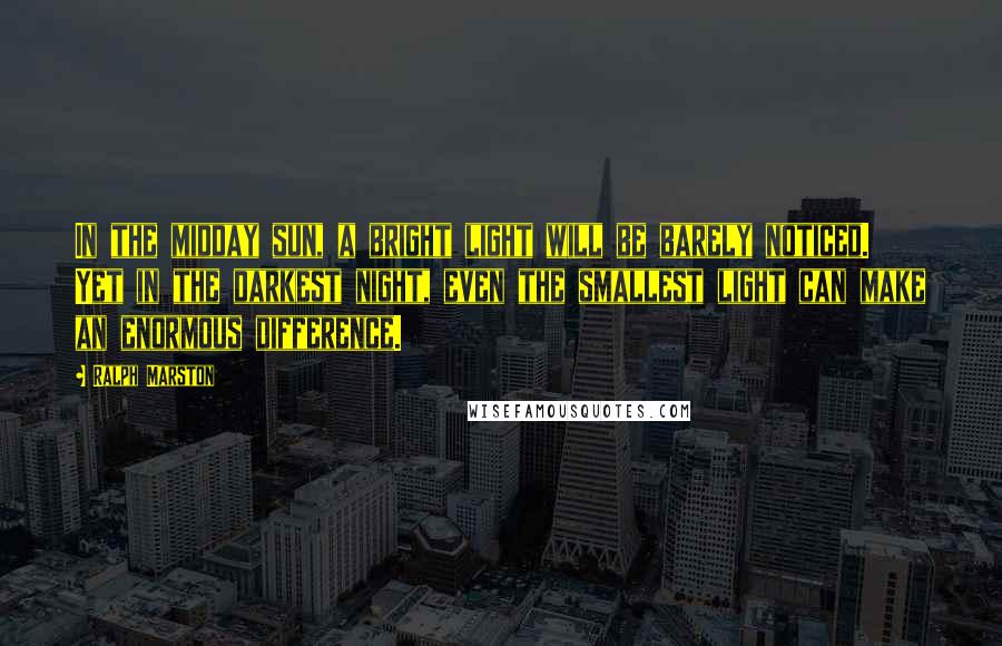 Ralph Marston Quotes: In the midday sun, a bright light will be barely noticed. Yet in the darkest night, even the smallest light can make an enormous difference.