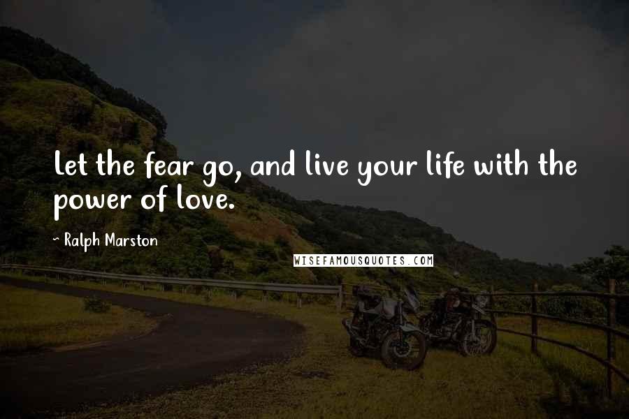 Ralph Marston Quotes: Let the fear go, and live your life with the power of love.