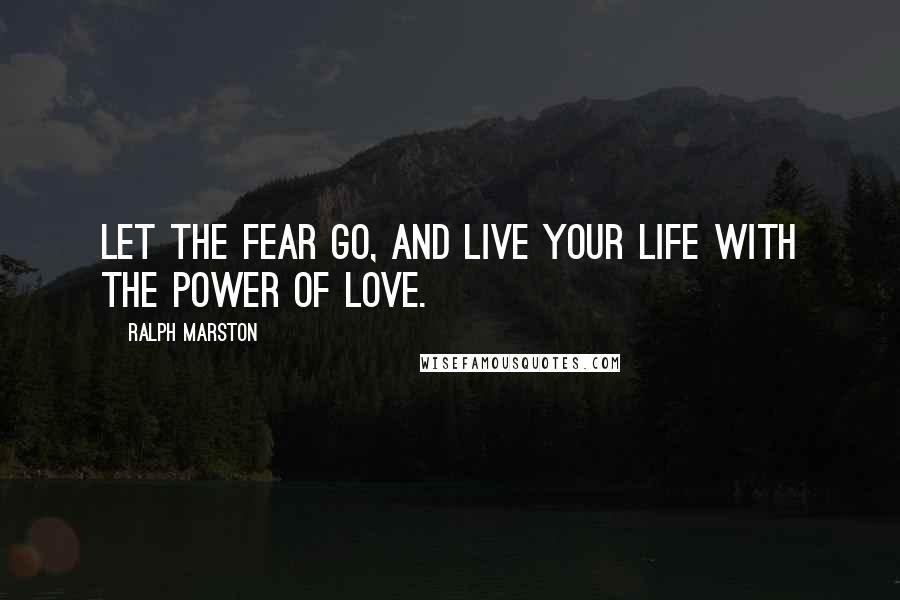 Ralph Marston Quotes: Let the fear go, and live your life with the power of love.