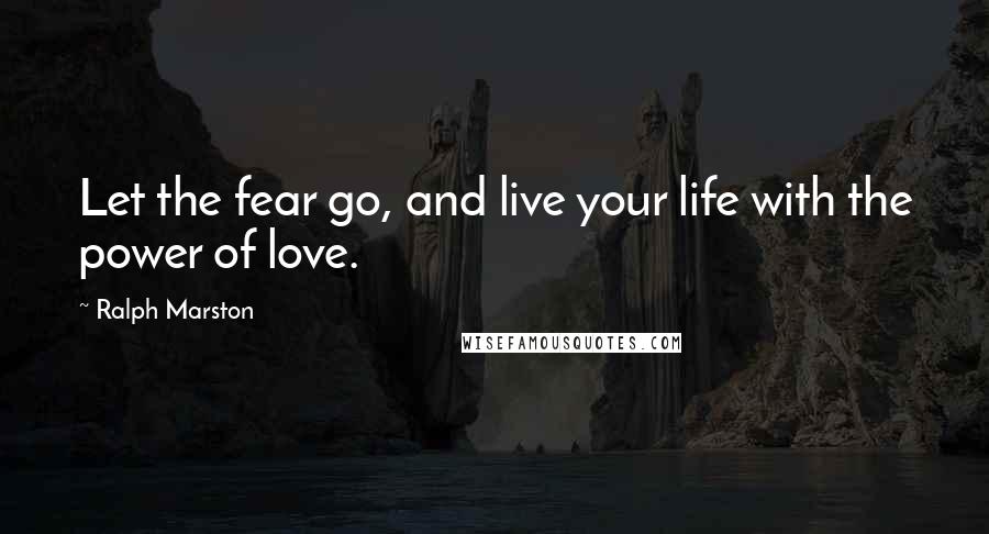 Ralph Marston Quotes: Let the fear go, and live your life with the power of love.