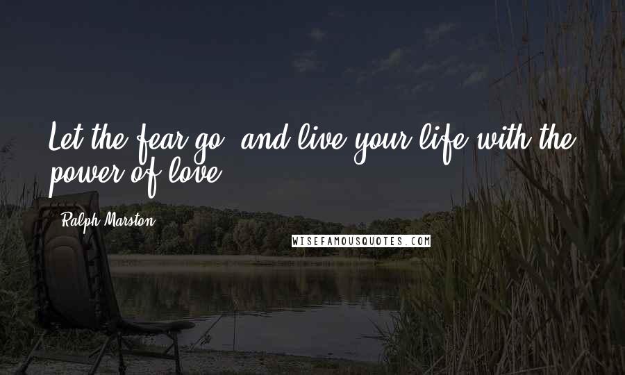 Ralph Marston Quotes: Let the fear go, and live your life with the power of love.
