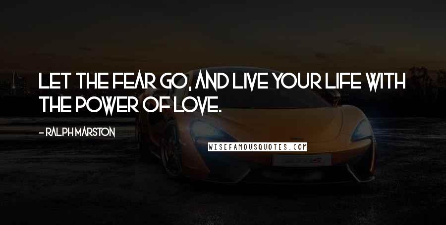 Ralph Marston Quotes: Let the fear go, and live your life with the power of love.