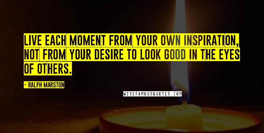 Ralph Marston Quotes: Live each moment from your own inspiration, not from your desire to look good in the eyes of others.