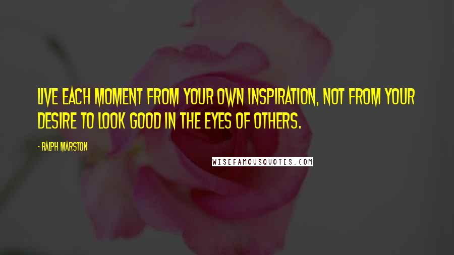 Ralph Marston Quotes: Live each moment from your own inspiration, not from your desire to look good in the eyes of others.