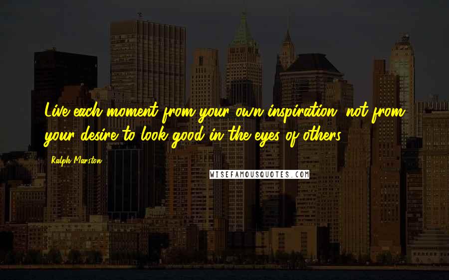 Ralph Marston Quotes: Live each moment from your own inspiration, not from your desire to look good in the eyes of others.