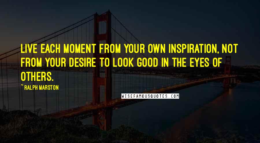 Ralph Marston Quotes: Live each moment from your own inspiration, not from your desire to look good in the eyes of others.