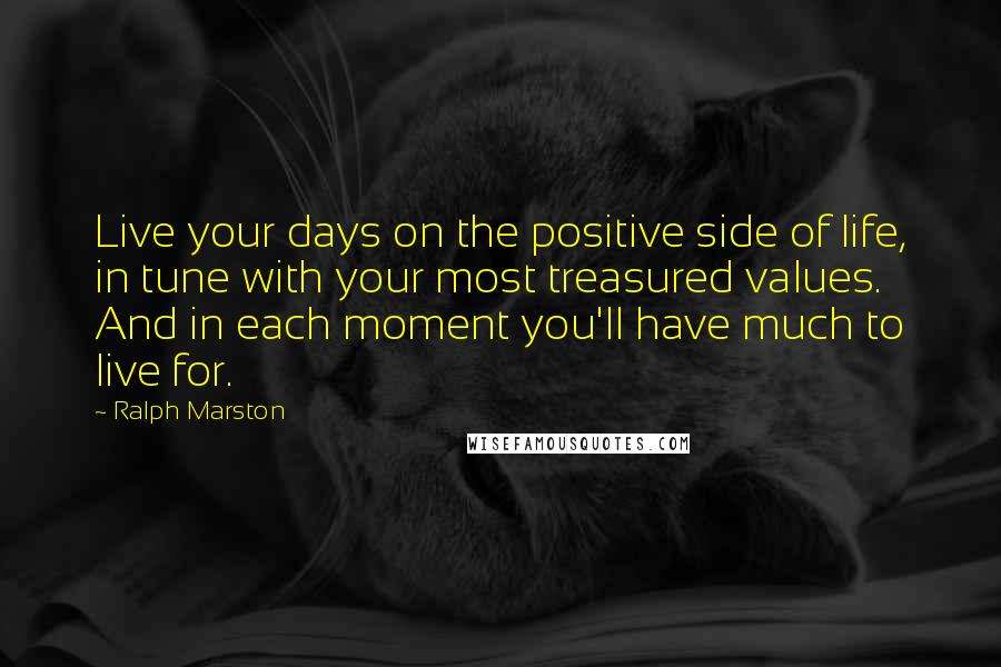 Ralph Marston Quotes: Live your days on the positive side of life, in tune with your most treasured values. And in each moment you'll have much to live for.