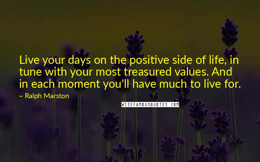 Ralph Marston Quotes: Live your days on the positive side of life, in tune with your most treasured values. And in each moment you'll have much to live for.