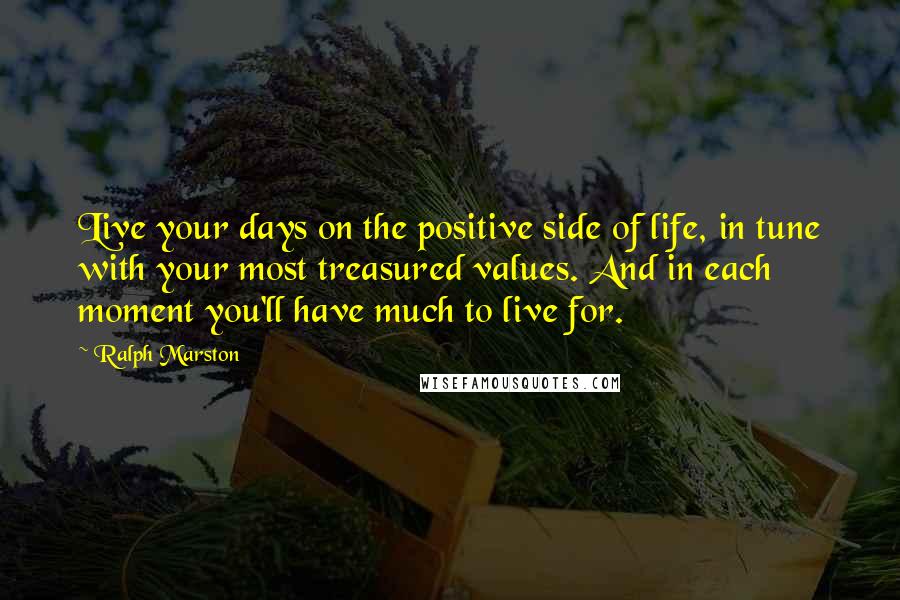 Ralph Marston Quotes: Live your days on the positive side of life, in tune with your most treasured values. And in each moment you'll have much to live for.