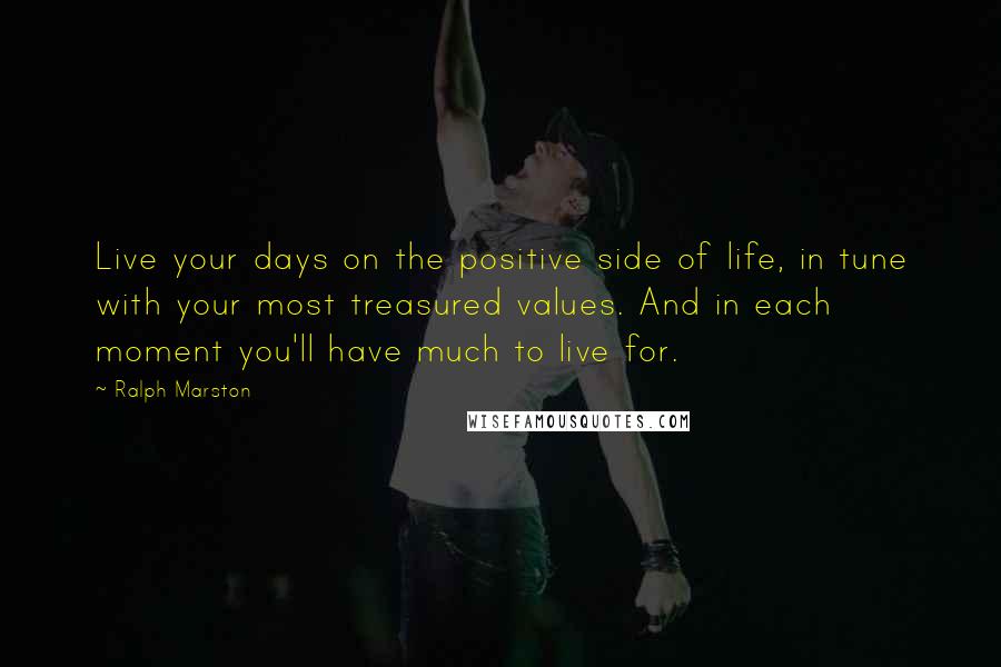 Ralph Marston Quotes: Live your days on the positive side of life, in tune with your most treasured values. And in each moment you'll have much to live for.