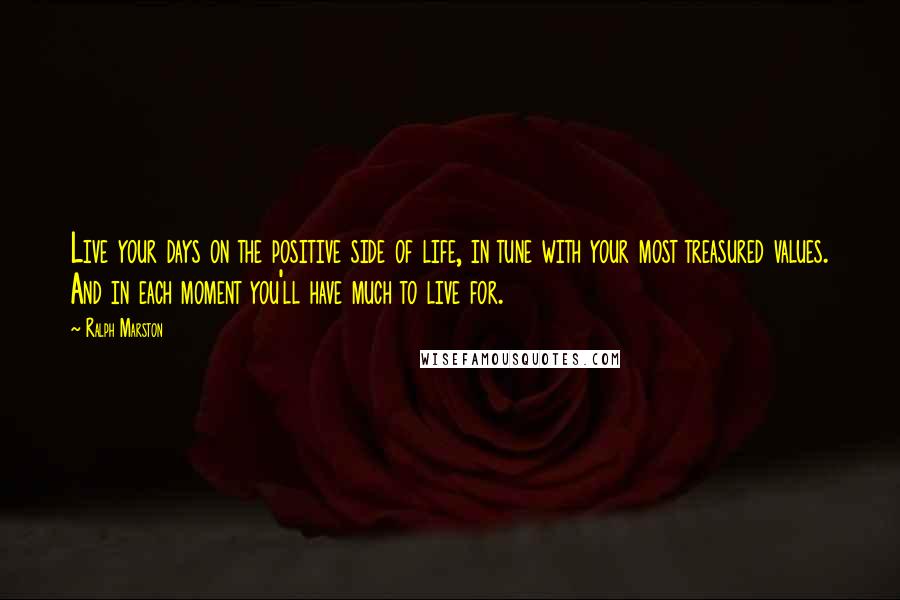 Ralph Marston Quotes: Live your days on the positive side of life, in tune with your most treasured values. And in each moment you'll have much to live for.