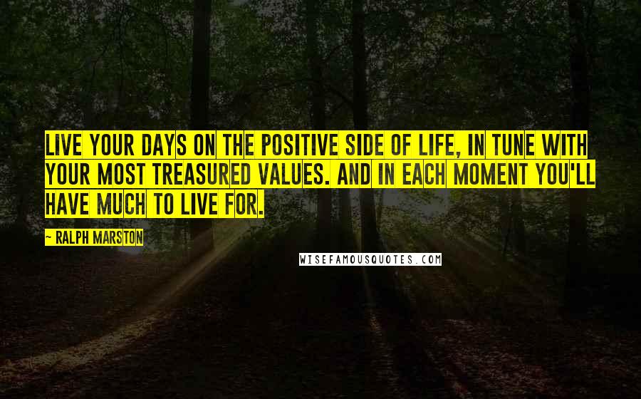 Ralph Marston Quotes: Live your days on the positive side of life, in tune with your most treasured values. And in each moment you'll have much to live for.