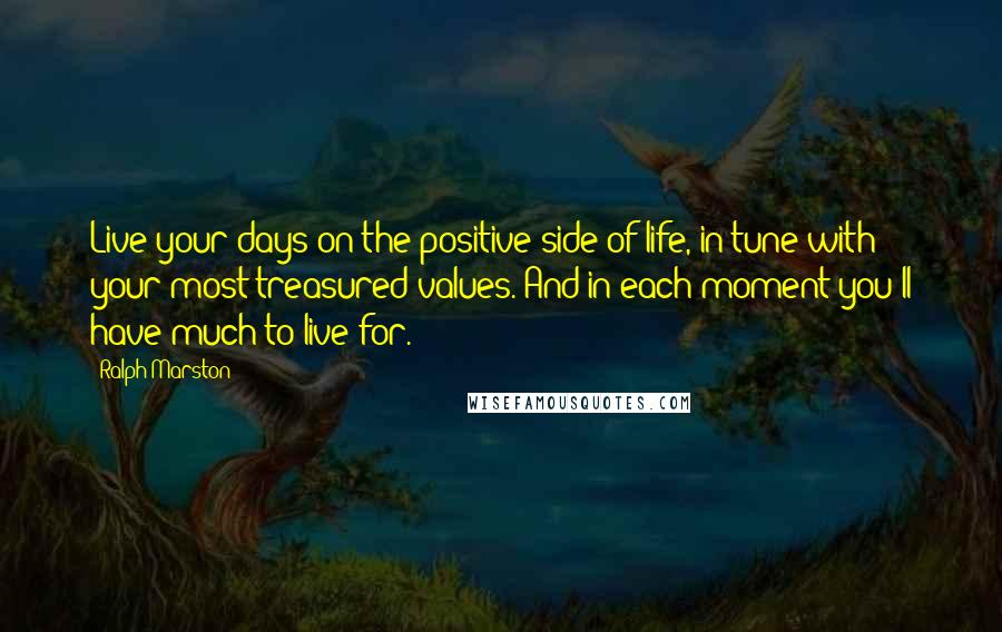 Ralph Marston Quotes: Live your days on the positive side of life, in tune with your most treasured values. And in each moment you'll have much to live for.