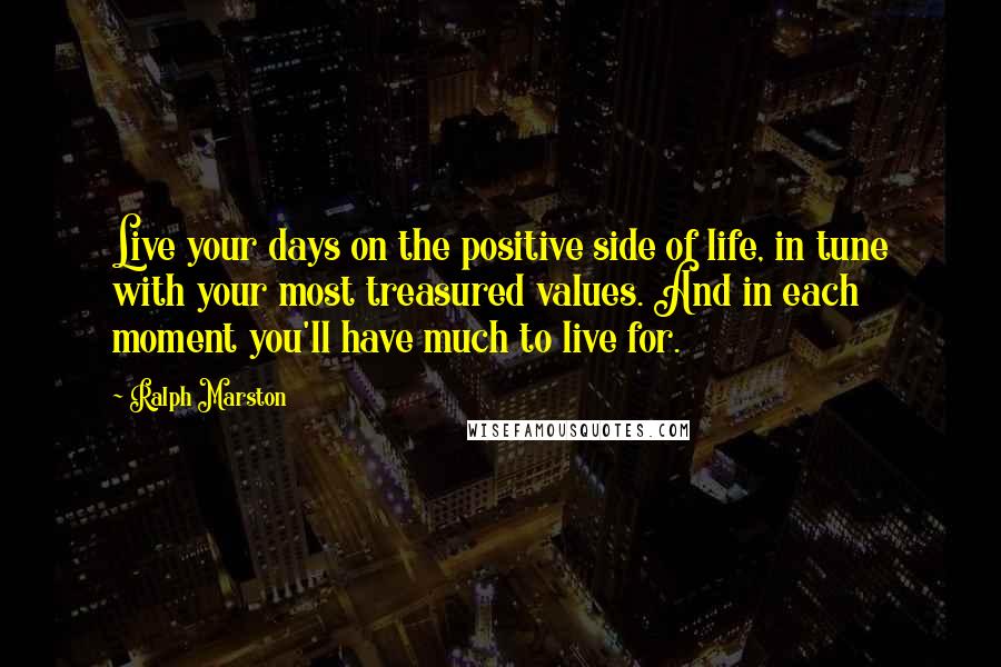 Ralph Marston Quotes: Live your days on the positive side of life, in tune with your most treasured values. And in each moment you'll have much to live for.