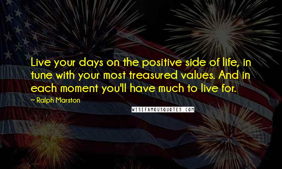 Ralph Marston Quotes: Live your days on the positive side of life, in tune with your most treasured values. And in each moment you'll have much to live for.