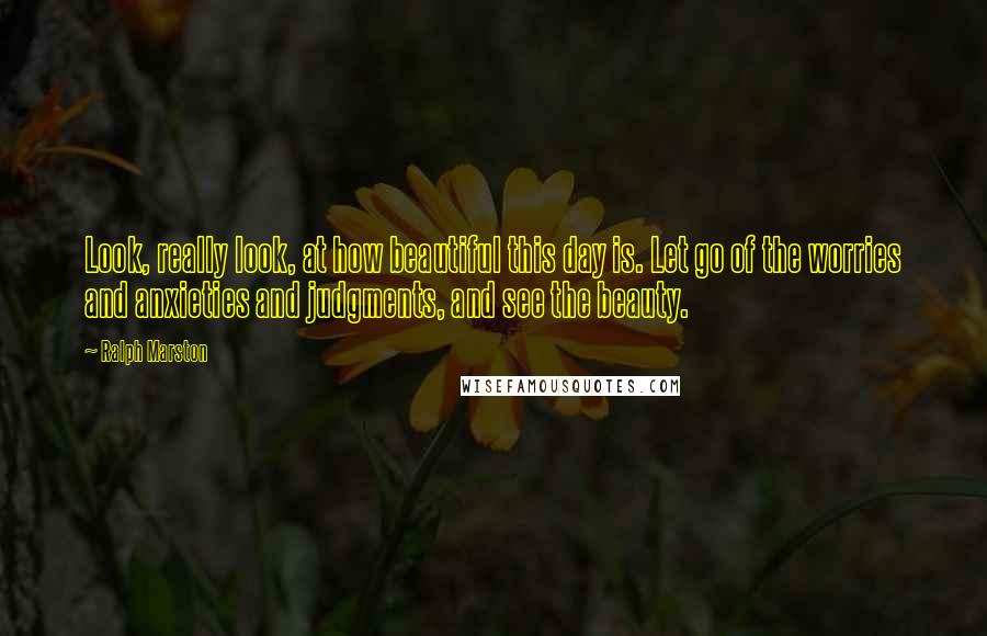 Ralph Marston Quotes: Look, really look, at how beautiful this day is. Let go of the worries and anxieties and judgments, and see the beauty.