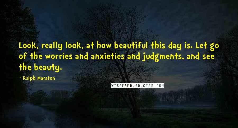 Ralph Marston Quotes: Look, really look, at how beautiful this day is. Let go of the worries and anxieties and judgments, and see the beauty.