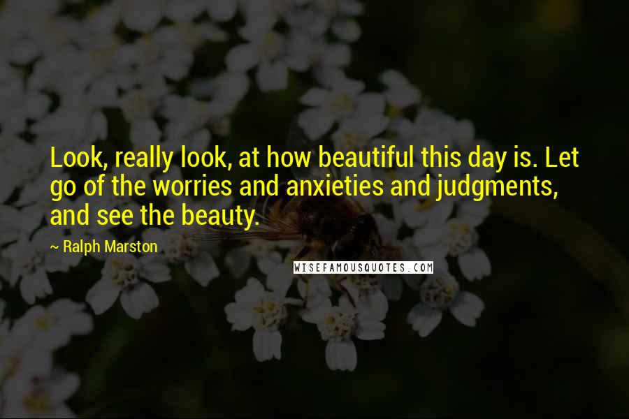 Ralph Marston Quotes: Look, really look, at how beautiful this day is. Let go of the worries and anxieties and judgments, and see the beauty.