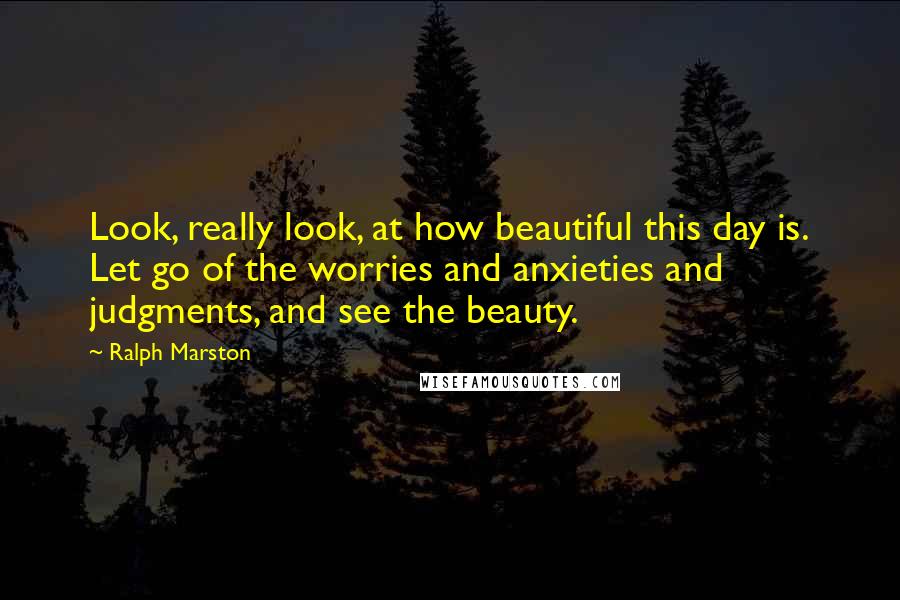 Ralph Marston Quotes: Look, really look, at how beautiful this day is. Let go of the worries and anxieties and judgments, and see the beauty.