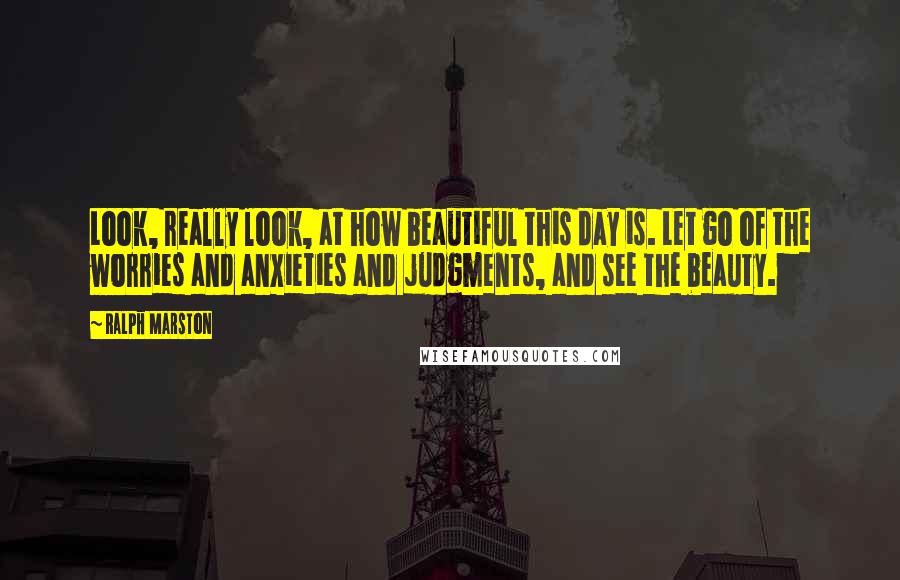 Ralph Marston Quotes: Look, really look, at how beautiful this day is. Let go of the worries and anxieties and judgments, and see the beauty.
