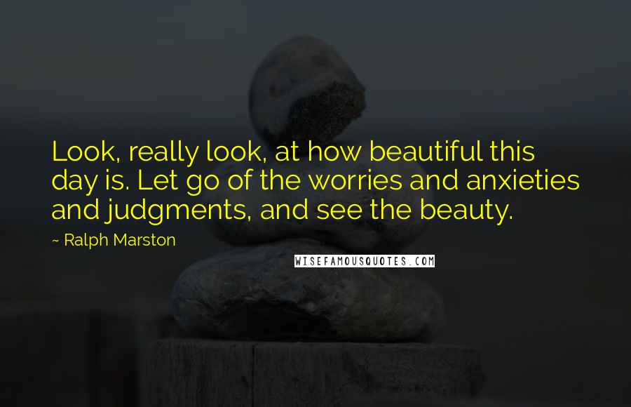 Ralph Marston Quotes: Look, really look, at how beautiful this day is. Let go of the worries and anxieties and judgments, and see the beauty.