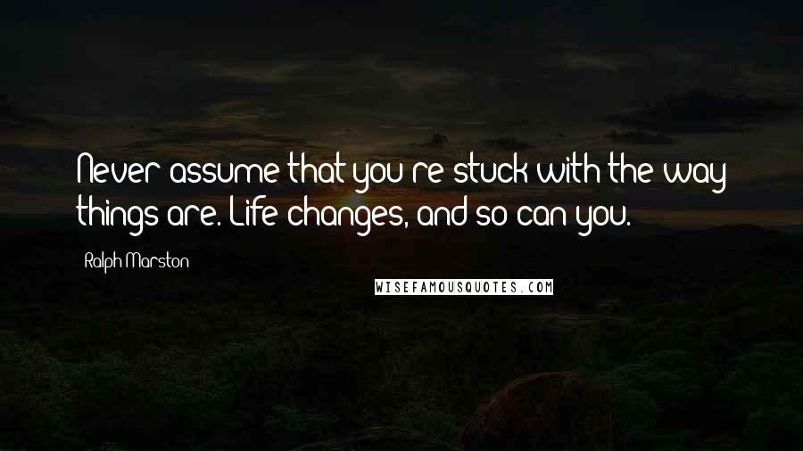 Ralph Marston Quotes: Never assume that you're stuck with the way things are. Life changes, and so can you.