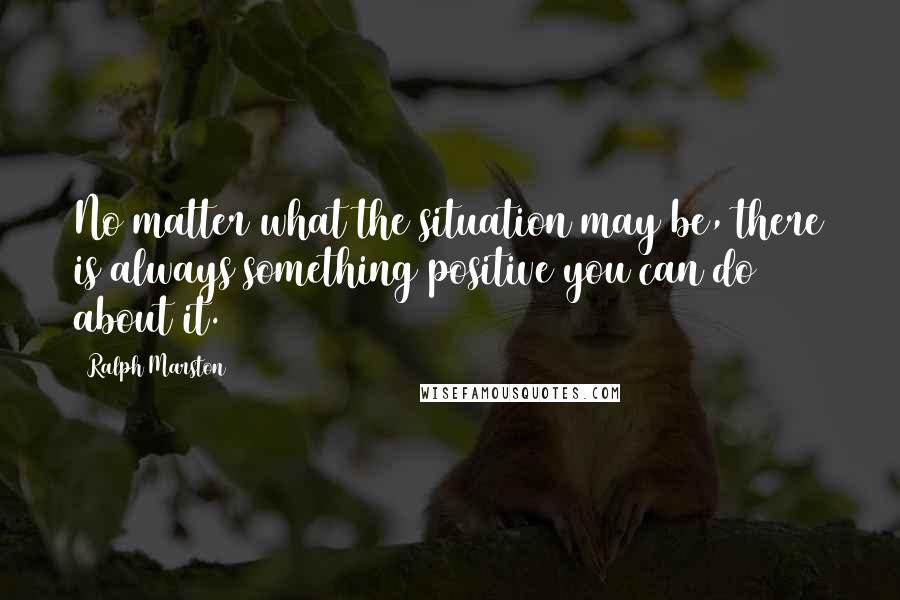 Ralph Marston Quotes: No matter what the situation may be, there is always something positive you can do about it.