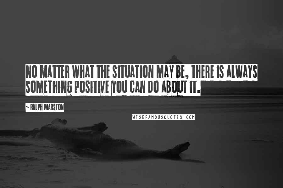 Ralph Marston Quotes: No matter what the situation may be, there is always something positive you can do about it.