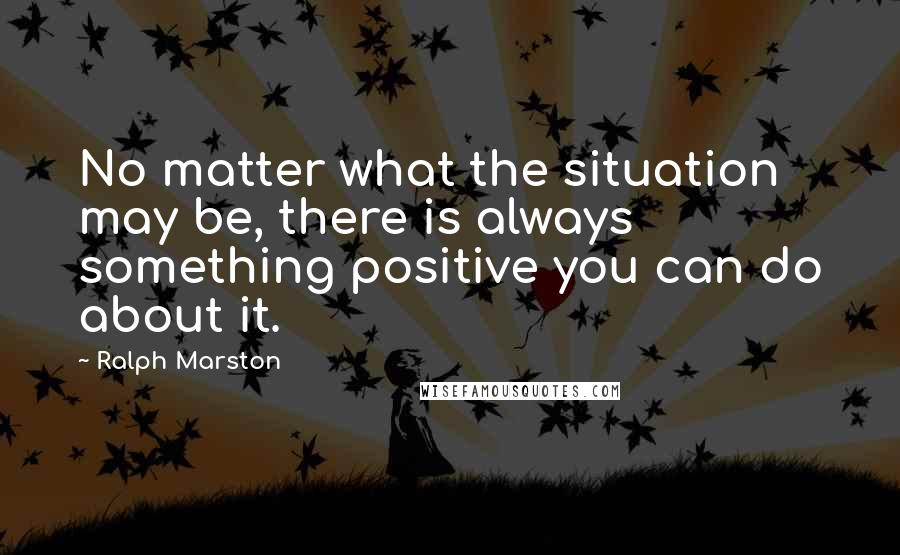 Ralph Marston Quotes: No matter what the situation may be, there is always something positive you can do about it.