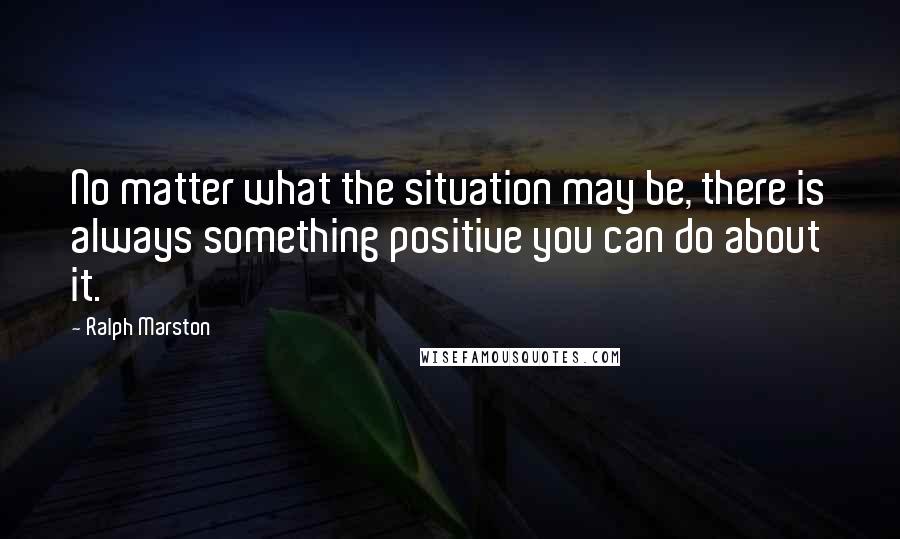 Ralph Marston Quotes: No matter what the situation may be, there is always something positive you can do about it.