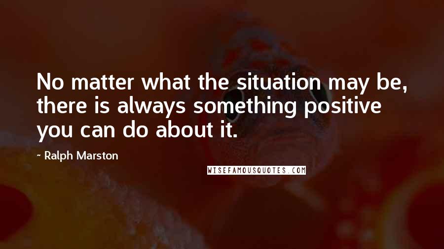 Ralph Marston Quotes: No matter what the situation may be, there is always something positive you can do about it.