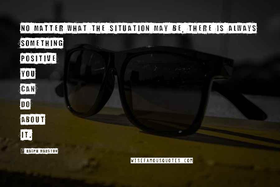 Ralph Marston Quotes: No matter what the situation may be, there is always something positive you can do about it.