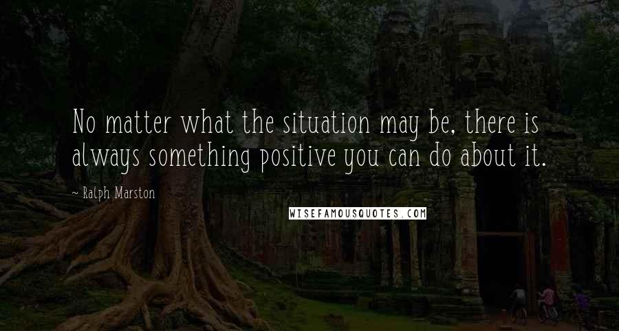 Ralph Marston Quotes: No matter what the situation may be, there is always something positive you can do about it.