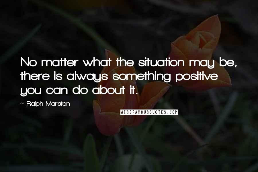 Ralph Marston Quotes: No matter what the situation may be, there is always something positive you can do about it.