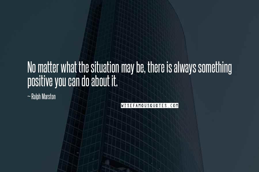 Ralph Marston Quotes: No matter what the situation may be, there is always something positive you can do about it.