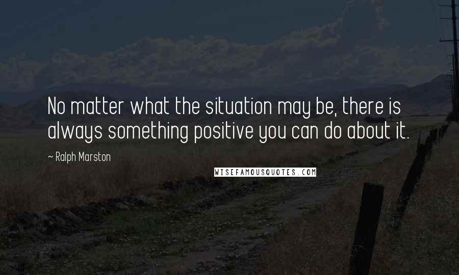 Ralph Marston Quotes: No matter what the situation may be, there is always something positive you can do about it.