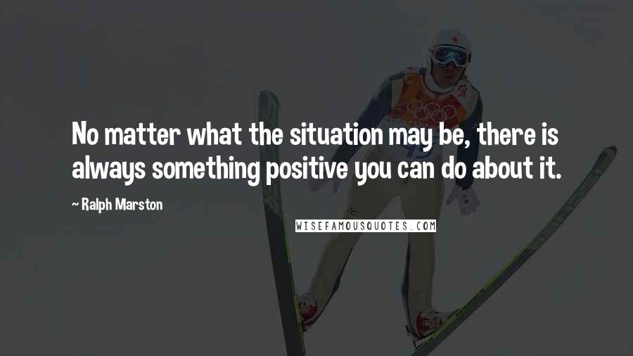 Ralph Marston Quotes: No matter what the situation may be, there is always something positive you can do about it.