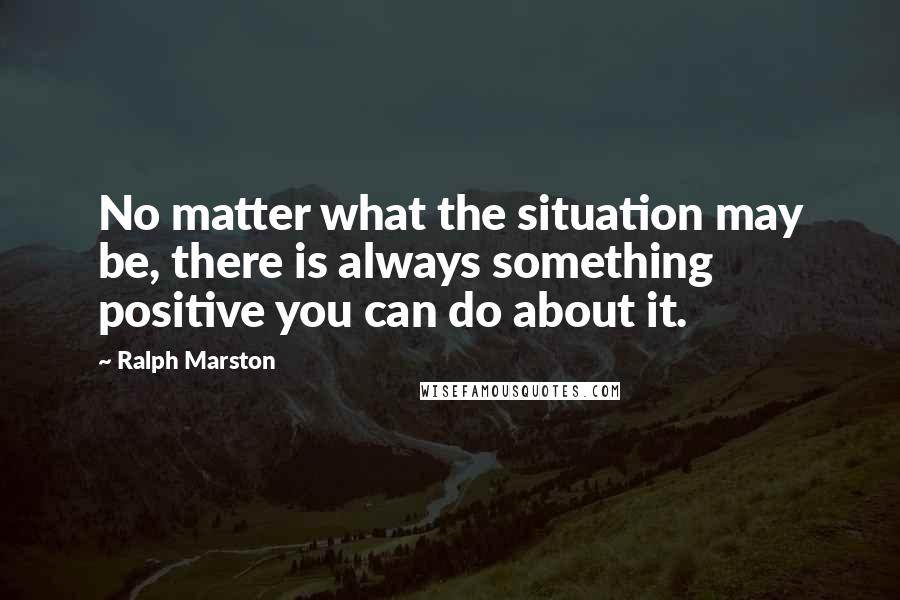 Ralph Marston Quotes: No matter what the situation may be, there is always something positive you can do about it.