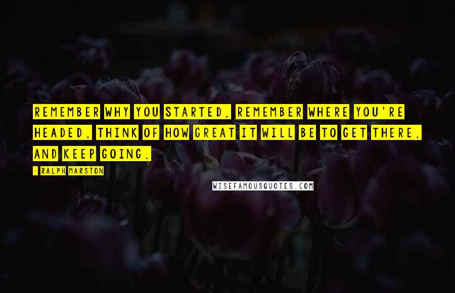 Ralph Marston Quotes: Remember why you started, remember where you're headed, think of how great it will be to get there, and keep going.