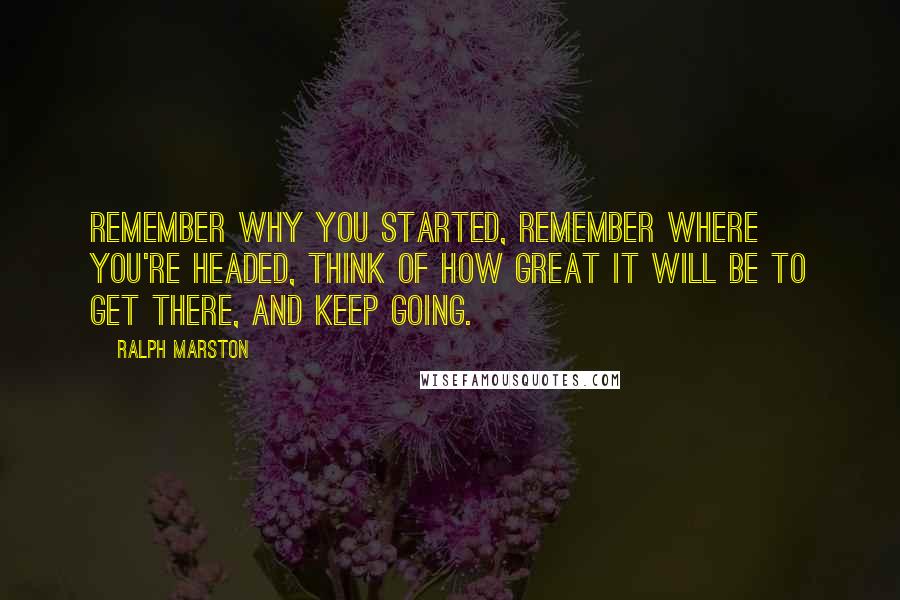 Ralph Marston Quotes: Remember why you started, remember where you're headed, think of how great it will be to get there, and keep going.