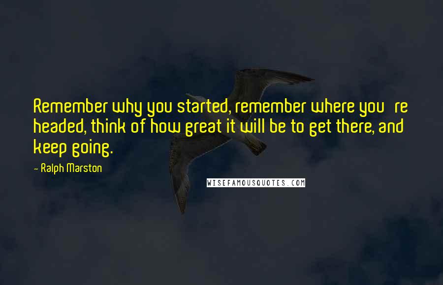 Ralph Marston Quotes: Remember why you started, remember where you're headed, think of how great it will be to get there, and keep going.