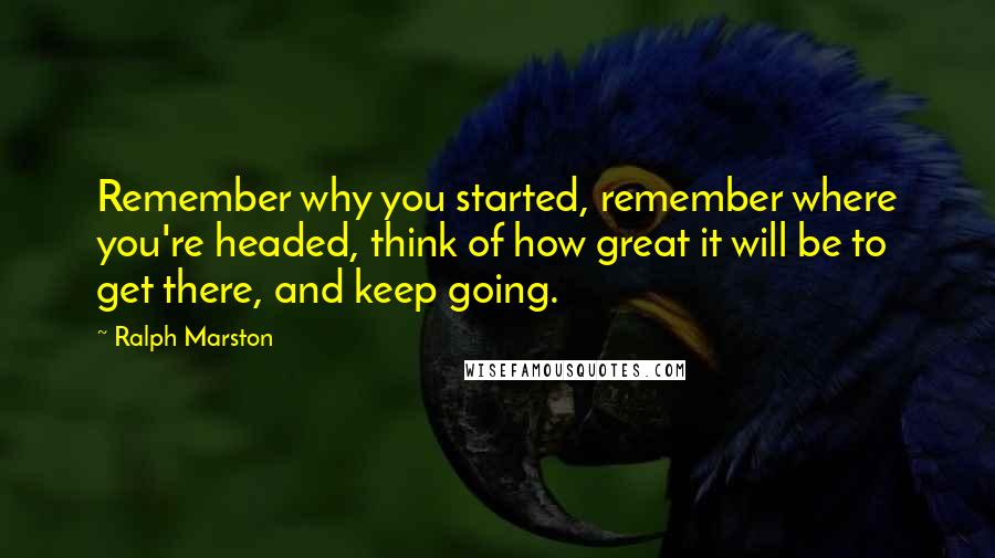 Ralph Marston Quotes: Remember why you started, remember where you're headed, think of how great it will be to get there, and keep going.