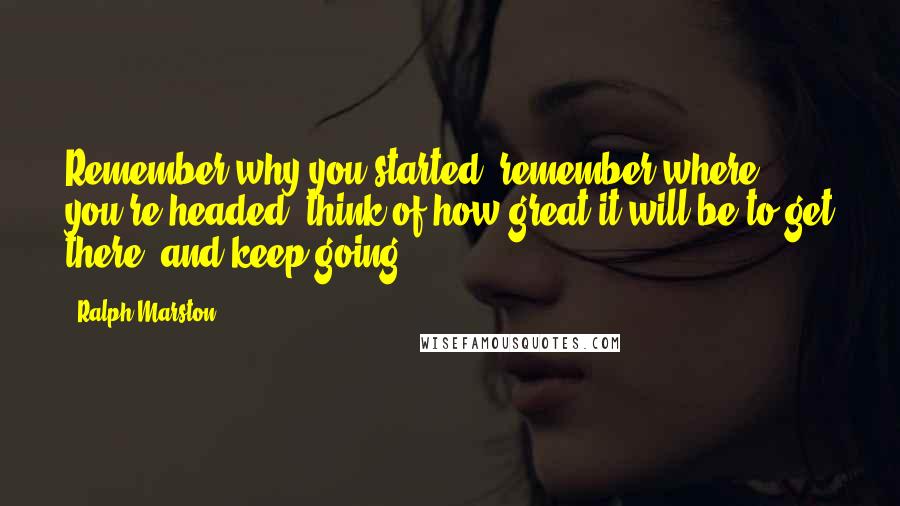 Ralph Marston Quotes: Remember why you started, remember where you're headed, think of how great it will be to get there, and keep going.