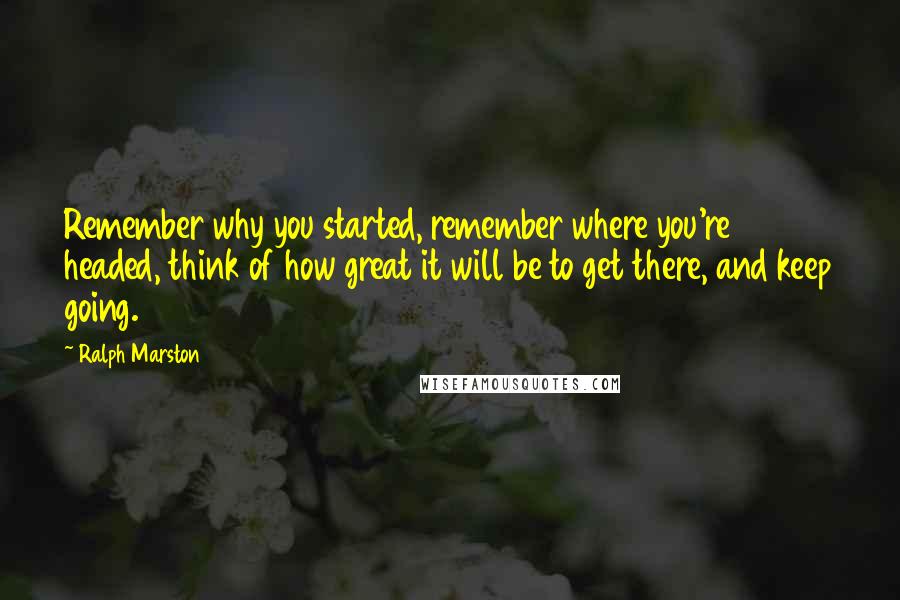 Ralph Marston Quotes: Remember why you started, remember where you're headed, think of how great it will be to get there, and keep going.