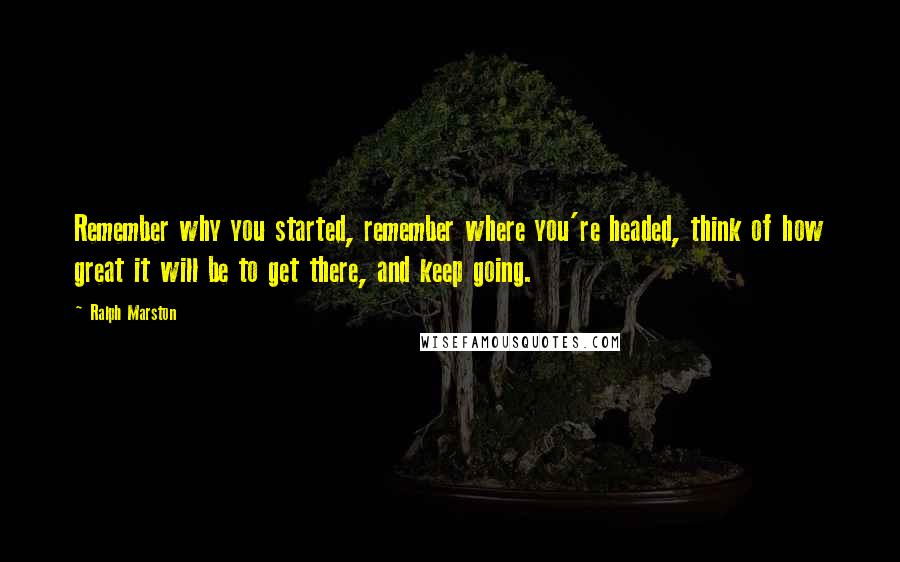 Ralph Marston Quotes: Remember why you started, remember where you're headed, think of how great it will be to get there, and keep going.